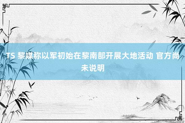 TS 黎媒称以军初始在黎南部开展大地活动 官方尚未说明