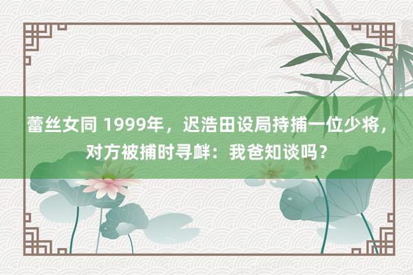 蕾丝女同 1999年，迟浩田设局持捕一位少将，对方被捕时寻衅：我爸知谈吗？