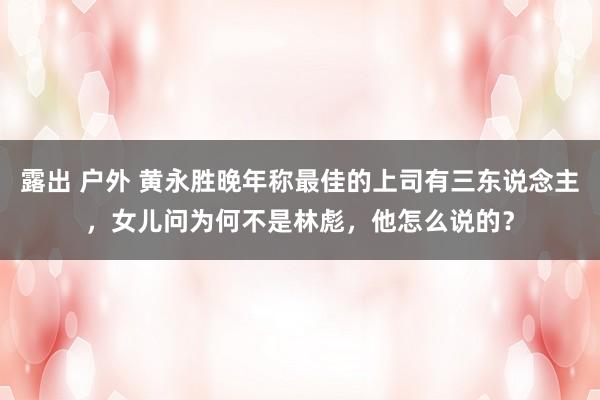 露出 户外 黄永胜晚年称最佳的上司有三东说念主，女儿问为何不是林彪，他怎么说的？