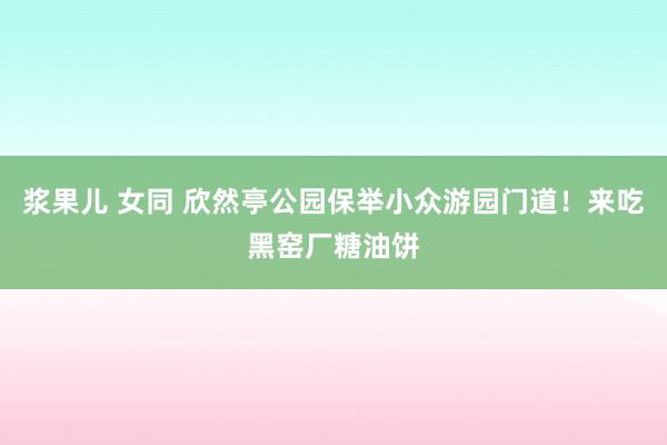 浆果儿 女同 欣然亭公园保举小众游园门道！来吃黑窑厂糖油饼