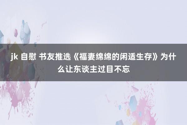 jk 自慰 书友推选《福妻绵绵的闲适生存》为什么让东谈主过目不忘