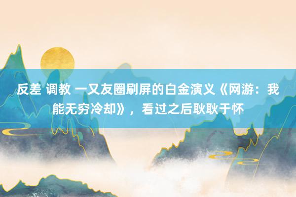 反差 调教 一又友圈刷屏的白金演义《网游：我能无穷冷却》，看过之后耿耿于怀