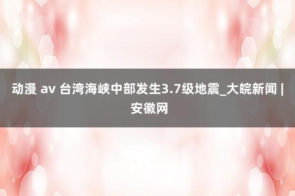 动漫 av 台湾海峡中部发生3.7级地震_大皖新闻 | 安徽网