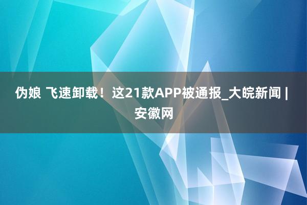 伪娘 飞速卸载！这21款APP被通报_大皖新闻 | 安徽网