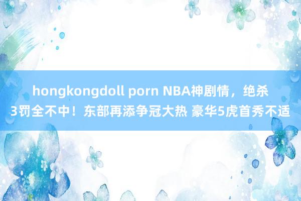 hongkongdoll porn NBA神剧情，绝杀3罚全不中！东部再添争冠大热 豪华5虎首秀不适