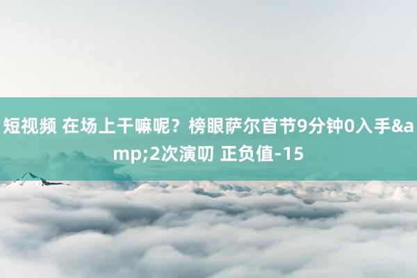 短视频 在场上干嘛呢？榜眼萨尔首节9分钟0入手&2次演叨 正负值-15