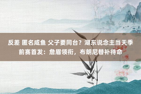 反差 匿名咸鱼 父子要同台？湖东说念主当天季前赛首发：詹眉领衔，布朗尼替补待命