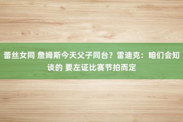 蕾丝女同 詹姆斯今天父子同台？雷迪克：咱们会知谈的 要左证比赛节拍而定