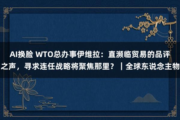 AI换脸 WTO总办事伊维拉：直濒临贸易的品评之声，寻求连任战略将聚焦那里？｜全球东说念主物