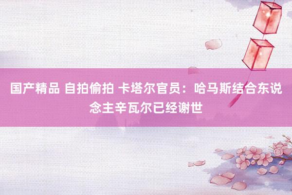 国产精品 自拍偷拍 卡塔尔官员：哈马斯结合东说念主辛瓦尔已经谢世