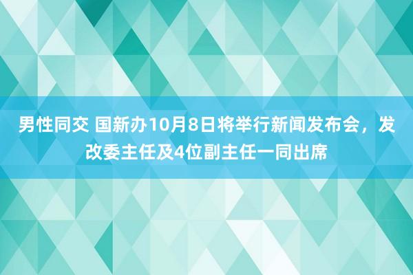 男性同交 国新办10月8日将举行新闻发布会，发改委主任及4位副主任一同出席