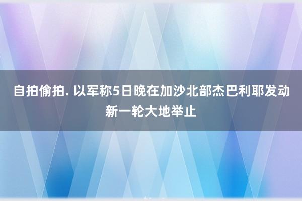 自拍偷拍. 以军称5日晚在加沙北部杰巴利耶发动新一轮大地举止