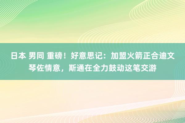 日本 男同 重磅！好意思记：加盟火箭正合迪文琴佐情意，斯通在全力鼓动这笔交游