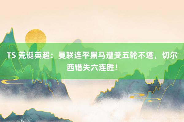 TS 荒诞英超：曼联连平黑马遭受五轮不堪，切尔西错失六连胜！