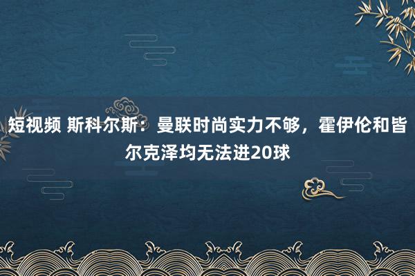 短视频 斯科尔斯：曼联时尚实力不够，霍伊伦和皆尔克泽均无法进20球