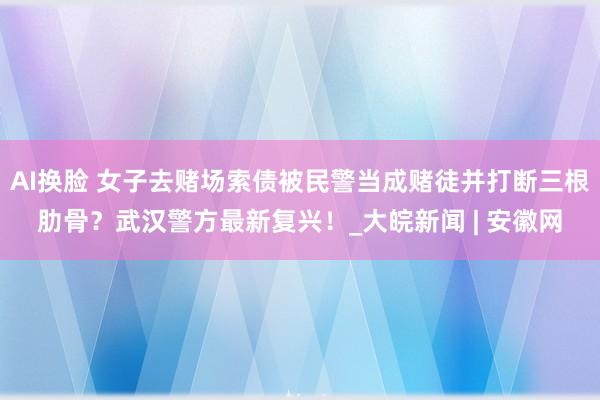 AI换脸 女子去赌场索债被民警当成赌徒并打断三根肋骨？武汉警方最新复兴！_大皖新闻 | 安徽网