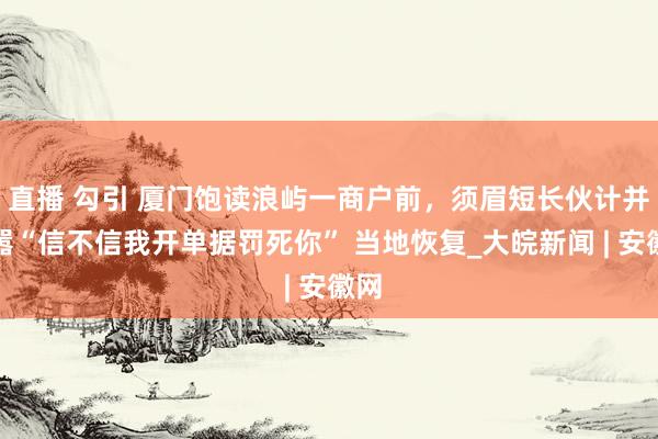 直播 勾引 厦门饱读浪屿一商户前，须眉短长伙计并叫嚣“信不信我开单据罚死你” 当地恢复_大皖新闻 | 安徽网