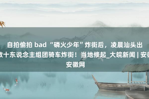 自拍偷拍 bad “磷火少年”炸街后，﻿凌晨汕头出现数十东说念主组团骑车炸街！当地修起_大皖新闻 | 安徽网