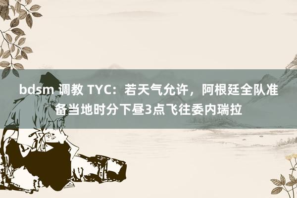 bdsm 调教 TYC：若天气允许，阿根廷全队准备当地时分下昼3点飞往委内瑞拉