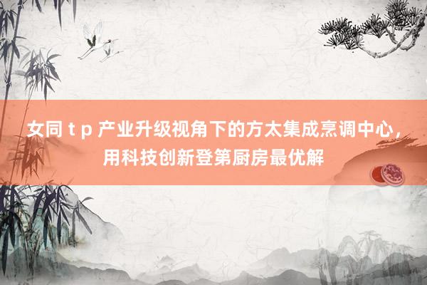 女同 t p 产业升级视角下的方太集成烹调中心，用科技创新登第厨房最优解