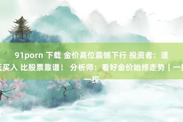 91porn 下载 金价高位震憾下行 投资者：逢低买入 比股票靠谱！ 分析师：看好金价始终走势｜一探