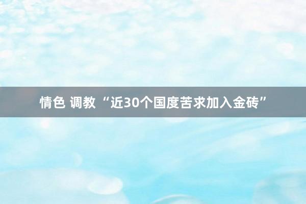 情色 调教 “近30个国度苦求加入金砖”