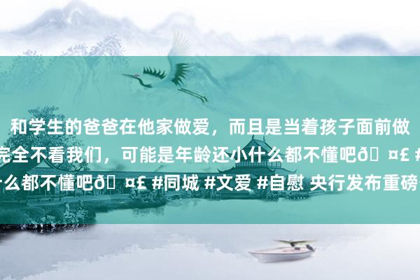 和学生的爸爸在他家做爱，而且是当着孩子面前做爱，太刺激了，孩子完全不看我们，可能是年龄还小什么都不懂吧🤣 #同城 #文爱 #自慰 央行发布重磅公告