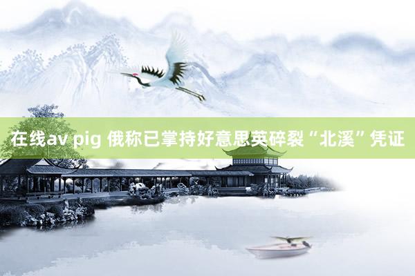 在线av pig 俄称已掌持好意思英碎裂“北溪”凭证