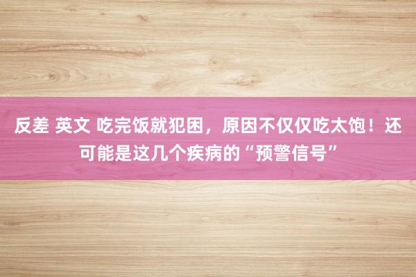 反差 英文 吃完饭就犯困，原因不仅仅吃太饱！还可能是这几个疾病的“预警信号”