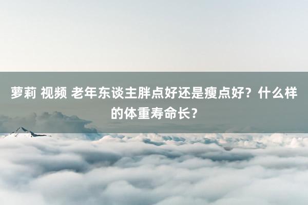 萝莉 视频 老年东谈主胖点好还是瘦点好？什么样的体重寿命长？