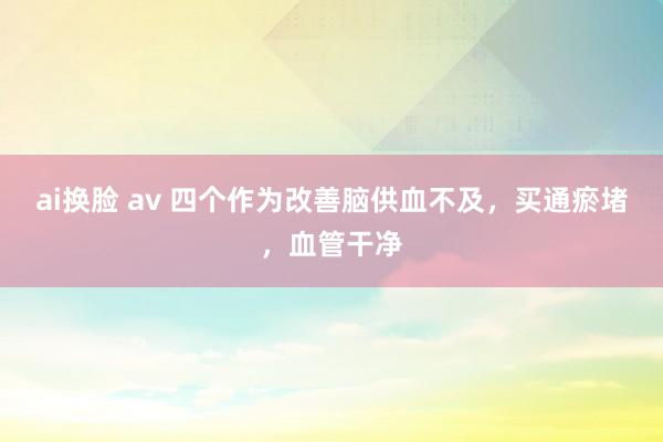 ai换脸 av 四个作为改善脑供血不及，买通瘀堵，血管干净