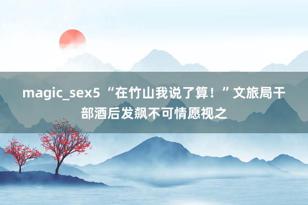 magic_sex5 “在竹山我说了算！”文旅局干部酒后发飙不可情愿视之