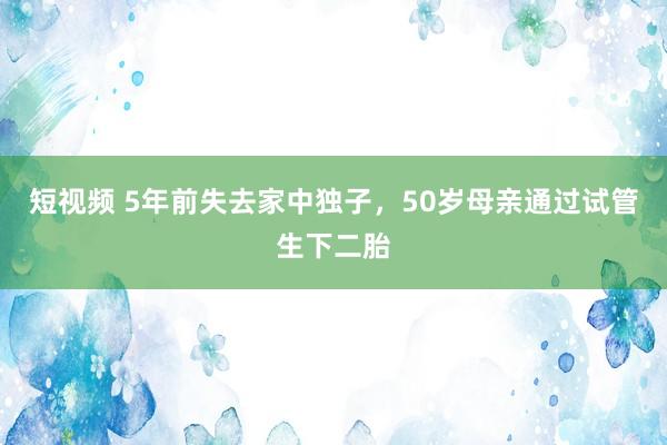 短视频 5年前失去家中独子，50岁母亲通过试管生下二胎