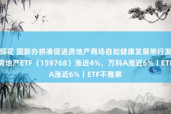 探花 国新办拼凑促进房地产商场自如健康发展举行发布会，房地产ETF（159768）涨近4%，万科A涨近6%丨ETF不雅察