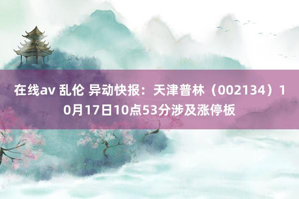 在线av 乱伦 异动快报：天津普林（002134）10月17日10点53分涉及涨停板