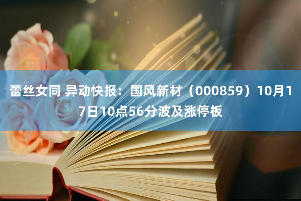 蕾丝女同 异动快报：国风新材（000859）10月17日10点56分波及涨停板