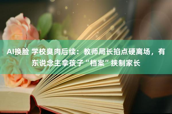 AI换脸 学校臭肉后续：教师局长掐点硬离场，有东说念主拿孩子“档案”挟制家长