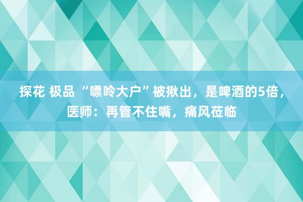 探花 极品 “嘌呤大户”被揪出，是啤酒的5倍，医师：再管不住嘴，痛风莅临