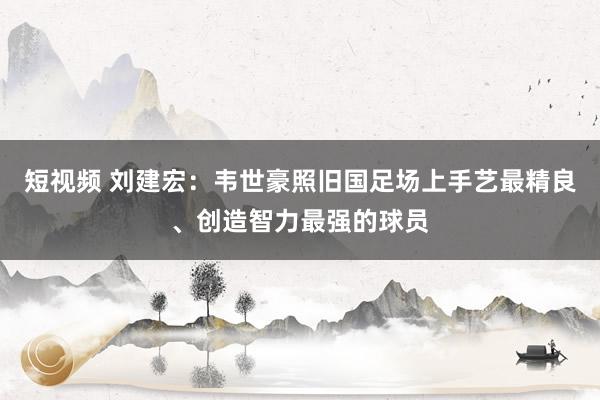 短视频 刘建宏：韦世豪照旧国足场上手艺最精良、创造智力最强的球员