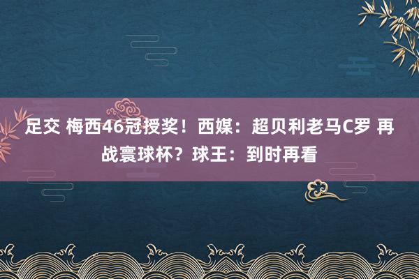 足交 梅西46冠授奖！西媒：超贝利老马C罗 再战寰球杯？球王：到时再看