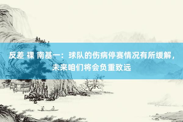 反差 裸 南基一：球队的伤病停赛情况有所缓解，未来咱们将会负重致远