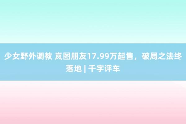 少女野外调教 岚图朋友17.99万起售，破局之法终落地 | 千字评车