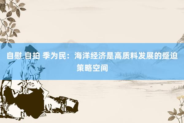 自慰 自拍 季为民：海洋经济是高质料发展的蹙迫策略空间