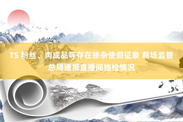 TS 粉丝、肉成品等存在掺杂使假征象 商场监管总局通报直播间抽检情况