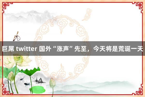 巨屌 twitter 国外“涨声”先至，今天将是荒诞一天