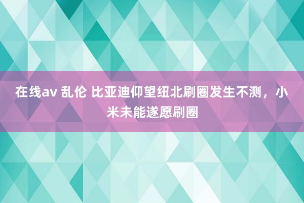 在线av 乱伦 比亚迪仰望纽北刷圈发生不测，小米未能遂愿刷圈