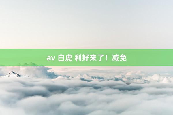 av 白虎 利好来了！减免