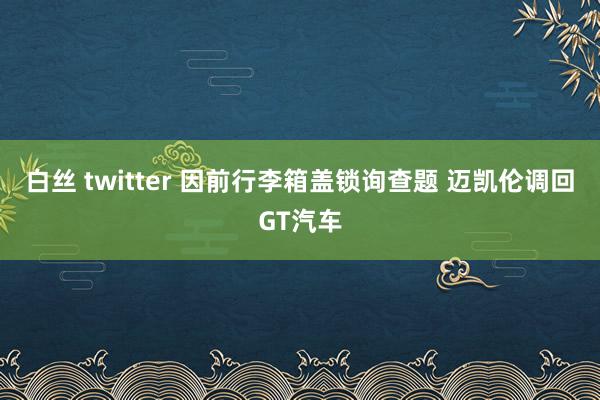 白丝 twitter 因前行李箱盖锁询查题 迈凯伦调回GT汽车