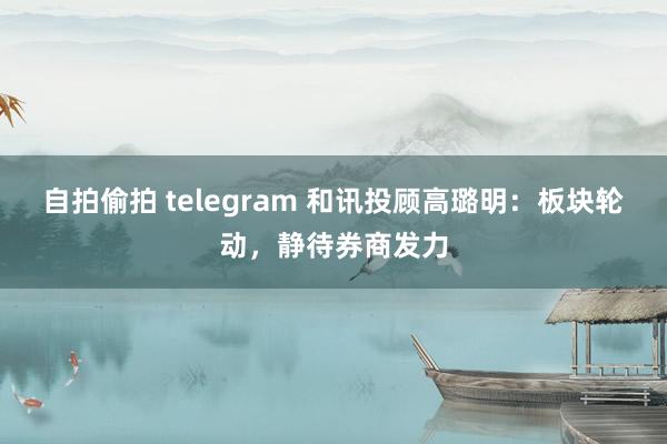 自拍偷拍 telegram 和讯投顾高璐明：板块轮动，静待券商发力