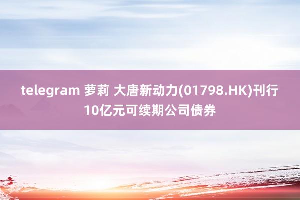 telegram 萝莉 大唐新动力(01798.HK)刊行10亿元可续期公司债券